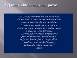 “Na Grécia, encontramos o culto da Beleza.
Os mistérios de Orfeu traçam formosos ideais
e constroem maravilhosos santuários.
O aprimoramento da arte e da cultura,
porém, não consegue criar no espírito helênico
a noção do Amor Universal.
Generais e filósofo usam a inteligência
para a dominação e, de modo algum,
se furtam às tentações do campo bélico,
acendendo a abominável fogueira
da discórdia e do arrasamento.”
Roteiro
 