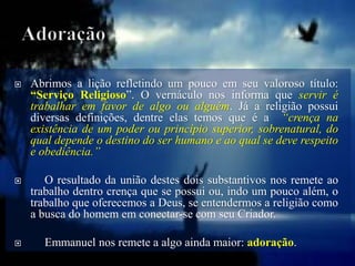  Abrimos a lição refletindo um pouco em seu valoroso título:
“Serviço Religioso”. O vernáculo nos informa que servir é
trabalhar em favor de algo ou alguém. Já a religião possui
diversas definições, dentre elas temos que é a “crença na
existência de um poder ou princípio superior, sobrenatural, do
qual depende o destino do ser humano e ao qual se deve respeito
e obediência.”
 O resultado da união destes dois substantivos nos remete ao
trabalho dentro crença que se possui ou, indo um pouco além, o
trabalho que oferecemos a Deus, se entendermos a religião como
a busca do homem em conectar-se com seu Criador.
 Emmanuel nos remete a algo ainda maior: adoração.
 