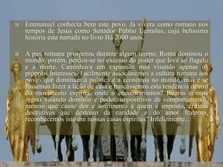  Emmanuel conhecia bem este povo. Já vivera como romano nos
tempos de Jesus como Senador Públio Lentulus, cuja belíssima
história esta narrada no livro Há 2000 anos.
 A pax romana prosperou durante algum tempo, Roma dominou o
mundo, porém, perdeu-se no excesso do poder que leva ao flagelo
e a morte. Caminhava em expansão mas visando apenas os
próprios interesses. Facilmente associaremos a cultura romana aos
povos que dominam a política e a economia no mundo, mas e se
fôssemos fazer a lição de casa e buscássemos esta tendência dentro
do movimento espírita, onde o encontraríamos? Regras e mais
regras visando domínio e poder, impositivos de comportamento,
mesmo que cause dor e sofrimento a quem é imposto, críticas
destrutivas que destoam da caridade e do amor fraterno,
reconhecemos isto em nossas casas espíritas? Infelizmente...
 