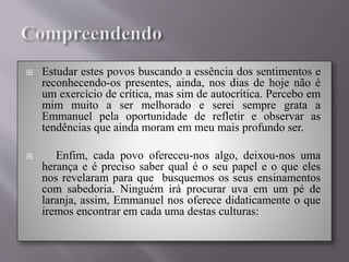  Estudar estes povos buscando a essência dos sentimentos e
reconhecendo-os presentes, ainda, nos dias de hoje não é
um exercício de crítica, mas sim de autocrítica. Percebo em
mim muito a ser melhorado e serei sempre grata a
Emmanuel pela oportunidade de refletir e observar as
tendências que ainda moram em meu mais profundo ser.
 Enfim, cada povo ofereceu-nos algo, deixou-nos uma
herança e é preciso saber qual é o seu papel e o que eles
nos revelaram para que busquemos os seus ensinamentos
com sabedoria. Ninguém irá procurar uva em um pé de
laranja, assim, Emmanuel nos oferece didaticamente o que
iremos encontrar em cada uma destas culturas:
 
