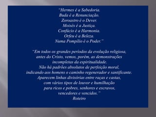 “Hermes é a Sabedoria.
Buda é a Renunciação.
Zoroastro é o Dever.
Moisés é a Justiça.
Confúcio é a Harmonia.
Orfeu é a Beleza.
Numa Pompílio é o Poder.”
“Em todos os grandes períodos da evolução religiosa,
antes do Cristo, vemos, porém, as demonstrações
incompletas da espiritualidade.
Não há padrões absolutos de perfeição moral,
indicando aos homens o caminho regenerador e santificante.
Aparecem linhas divisórias entre raças e castas,
com vários tipos de louvor e humilhação
para ricos e pobres, senhores e escravos,
vencedores e vencidos.”
Roteiro
 