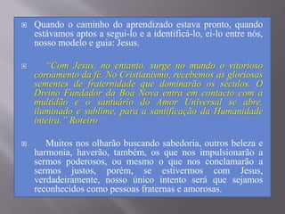  Quando o caminho do aprendizado estava pronto, quando
estávamos aptos a segui-lo e a identificá-lo, ei-lo entre nós,
nosso modelo e guia: Jesus.
 “Com Jesus, no entanto, surge no mundo o vitorioso
coroamento da fé. No Cristianismo, recebemos as gloriosas
sementes de fraternidade que dominarão os séculos. O
Divino Fundador da Boa Nova entra em contacto com a
multidão e o santuário do Amor Universal se abre,
iluminado e sublime, para a santificação da Humanidade
inteira.” Roteiro
 Muitos nos olharão buscando sabedoria, outros beleza e
harmonia, haverão, também, os que nos impulsionarão a
sermos poderosos, ou mesmo o que nos conclamarão a
sermos justos, porém, se estivermos com Jesus,
verdadeiramente, nosso único intento será que sejamos
reconhecidos como pessoas fraternas e amorosas.
 