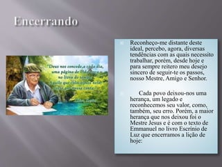  Reconheço-me distante deste
ideal, percebo, agora, diversas
tendências com as quais necessito
trabalhar, porém, desde hoje e
para sempre reitero meu desejo
sincero de seguir-te os passos,
nosso Mestre, Amigo e Senhor.
 Cada povo deixou-nos uma
herança, um legado e
reconhecemos seu valor, como,
também, seu erro. Porém, a maior
herança que nos deixou foi o
Mestre Jesus e é com o texto de
Emmanuel no livro Escrínio de
Luz que encerramos a lição de
hoje:
 