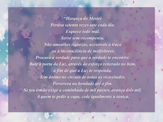 “Herança do Mestre
Perdoa setenta vezes sete cada dia.
Esquece todo mal.
Serve sem recompensa.
Não amealhes riquezas, acessíveis à traça
ou à inconsciência de malfeitores.
Procura a verdade para que a verdade te encontre.
Bate à porta da Luz, através do esforço reiterado no bem,
a fim de que a Luz te responda.
Tem ânimo no círculo de todas as vicissitudes.
Persevera na bondade até o fim.
Se teu irmão exige a caminhada de mil passos, avança dois mil.
A quem te pedir a capa, cede igualmente a túnica.
 