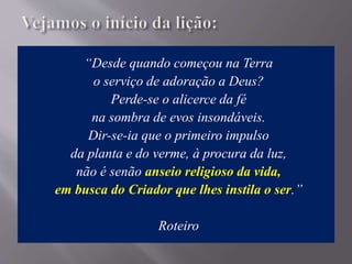 “Desde quando começou na Terra
o serviço de adoração a Deus?
Perde-se o alicerce da fé
na sombra de evos insondáveis.
Dir-se-ia que o primeiro impulso
da planta e do verme, à procura da luz,
não é senão anseio religioso da vida,
em busca do Criador que lhes instila o ser.”
Roteiro
 