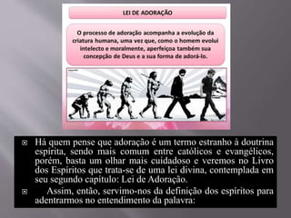  Há quem pense que adoração é um termo estranho à doutrina
espírita, sendo mais comum entre católicos e evangélicos,
porém, basta um olhar mais cuidadoso e veremos no Livro
dos Espíritos que trata-se de uma lei divina, contemplada em
seu segundo capítulo: Lei de Adoração.
 Assim, então, servimo-nos da definição dos espíritos para
adentrarmos no entendimento da palavra:
 