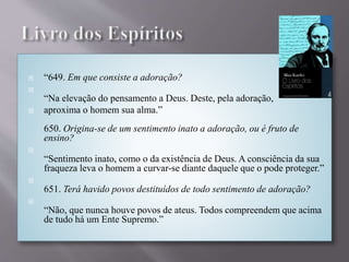  “649. Em que consiste a adoração?

“Na elevação do pensamento a Deus. Deste, pela adoração,
 aproxima o homem sua alma.”
650. Origina-se de um sentimento inato a adoração, ou é fruto de
ensino?

“Sentimento inato, como o da existência de Deus. A consciência da sua
fraqueza leva o homem a curvar-se diante daquele que o pode proteger.”

651. Terá havido povos destituídos de todo sentimento de adoração?

“Não, que nunca houve povos de ateus. Todos compreendem que acima
de tudo há um Ente Supremo.”
 
