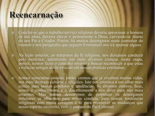  Conclui-se que o trabalho/serviço religioso deveria aproximar o homem
de sua alma, deveria elevar o pensamento a Deus, curvando-se diante
do seu Pai e Criador. Porém, há muitos desenganos neste caminhar do
homem e nos parágrafos que seguem Emmanuel nos irá apontar alguns.
 Na lição anterior, ao tratarmos da fé religiosa, nos deixamos conduzir
pelo benfeitor, adentrando nas mais diversas crenças, nesta etapa,
porém, iremos fazer o caminho inverso e buscar reconhecer o que estas
vivências antigas ainda evocam em nossas práticas cotidianas.
 Somos reencarnacionistas, então, cremos que já vivemos muitas vidas,
nas mais diversas culturas e religiões. Isto nos convoca a um olhar mais
crítico para nossas condutas e tendências. Se erramos outrora, hoje,
temos o conhecimento e o discernimento a nos dizer para não mais
errarmos. Mas apenas deixaremos de perpetuar os desenganos
milenares se olharmos para nossa conduta, para nossas tendências
religiosas com muita coragem e fé para promover as mudanças que
nosso espírito necessita, com o amparo do Pai Celestial.
 