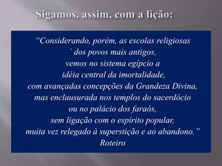 “Considerando, porém, as escolas religiosas
` dos povos mais antigos,
vemos no sistema egípcio a
idéia central da imortalidade,
com avançadas concepções da Grandeza Divina,
mas enclausurada nos templos do sacerdócio
ou no palácio dos faraós,
sem ligação com o espírito popular,
muita vez relegado à superstição e ao abandono.”
Roteiro
 