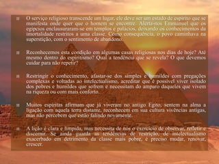  O serviço religioso transcende um lugar, ele deve ser um estado de espírito que se
manifesta onde quer que o homem se encontre. Alerta-nos Emmanuel que os
egípcios enclausuraram-se em templos e palácios, deixando os conhecimentos da
imortalidade restritos a uma classe. Como consequência, o povo caminhava na
superstição, com o sentimento de abandono.
 Reconhecemos esta condição em algumas casas religiosas nos dias de hoje? Até
mesmo dentro do espiritismo? Qual a tendência que se revela? O que devemos
cuidar para não repetir?
 Restringir o conhecimento, afastar-se dos simples e humildes com pregações
complexas e voltadas ao intelectualismo, acreditar que é possível viver isolado
dos pobres e humildes que sofrem e necessitam do amparo daqueles que vivem
na riqueza ou com mais conforto.
 Muitos espíritas afirmam que já viveram no antigo Egito, sentem na alma a
ligação com aquela terra distante, reconhecem em sua cultura vivências antigas,
mas não percebem que estão falindo novamente.
 A lição é clara e límpida, mas necessita de nós o exercício de observar, refletir e
discernir. Se ainda guarda as tendências de restrição, de intelectualismo
exacerbado em detrimento da classe mais pobre, é preciso mudar, renovar,
crescer.
 