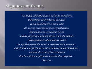 “Na Índia, identificando o culto da sabedoria.
Instrutores eminentes aí ensinam
que a bondade deve ser a raiz
de nossas relações com os semelhantes,
que as nossas virtudes e vícios
são as forças que nos seguirão, além do túmulo,
propagando-se abençoadas lições
de aperfeiçoamento moral e compreensão humana;
entretanto, o espírito das castas aí sufocou os santuários,
impedindo a desejável extensão
dos benefícios espirituais aos círculos do povo.”
Roteiro
 