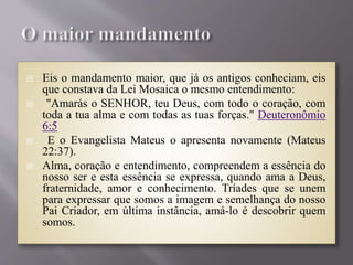  Eis o mandamento maior, que já os antigos conheciam, eis
que constava da Lei Mosaica o mesmo entendimento:
 "Amarás o SENHOR, teu Deus, com todo o coração, com
toda a tua alma e com todas as tuas forças." Deuteronômio
6:5
 E o Evangelista Mateus o apresenta novamente (Mateus
22:37).
 Alma, coração e entendimento, compreendem a essência do
nosso ser e esta essência se expressa, quando ama a Deus,
fraternidade, amor e conhecimento. Tríades que se unem
para expressar que somos a imagem e semelhança do nosso
Pai Criador, em última instância, amá-lo é descobrir quem
somos.
 