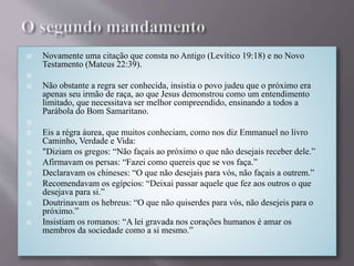  Novamente uma citação que consta no Antigo (Levítico 19:18) e no Novo
Testamento (Mateus 22:39).

 Não obstante a regra ser conhecida, insistia o povo judeu que o próximo era
apenas seu irmão de raça, ao que Jesus demonstrou como um entendimento
limitado, que necessitava ser melhor compreendido, ensinando a todos a
Parábola do Bom Samaritano.

 Eis a régra áurea, que muitos conheciam, como nos diz Emmanuel no livro
Caminho, Verdade e Vida:
 "Diziam os gregos: “Não façais ao próximo o que não desejais receber dele.”
 Afirmavam os persas: “Fazei como quereis que se vos faça.”
 Declaravam os chineses: “O que não desejais para vós, não façais a outrem.”
 Recomendavam os egípcios: “Deixai passar aquele que fez aos outros o que
desejava para si.”
 Doutrinavam os hebreus: “O que não quiserdes para vós, não desejeis para o
próximo.”
 Insistiam os romanos: “A lei gravada nos corações humanos é amar os
membros da sociedade como a si mesmo.”
 