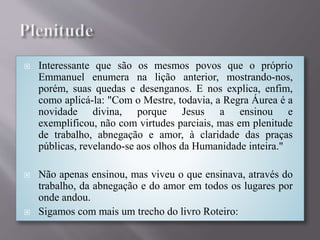  Interessante que são os mesmos povos que o próprio
Emmanuel enumera na lição anterior, mostrando-nos,
porém, suas quedas e desenganos. E nos explica, enfim,
como aplicá-la: "Com o Mestre, todavia, a Regra Áurea é a
novidade divina, porque Jesus a ensinou e
exemplificou, não com virtudes parciais, mas em plenitude
de trabalho, abnegação e amor, à claridade das praças
públicas, revelando-se aos olhos da Humanidade inteira."
 Não apenas ensinou, mas viveu o que ensinava, através do
trabalho, da abnegação e do amor em todos os lugares por
onde andou.
 Sigamos com mais um trecho do livro Roteiro:
 