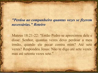  "Perdoa ao companheiro quantas vezes se fizerem
necessárias." Roteiro
 Mateus 18:21-22: "Então Pedro se aproximou dele e
disse: Senhor, quantas vezes devo perdoar a meu
irmão, quando ele pecar contra mim? Até sete
vezes? Respondeu Jesus: Não te digo até sete vezes,
mas até setenta vezes sete."
 