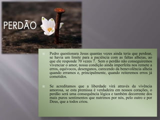  Pedro questionara Jesus quantas vezes ainda teria que perdoar,
se havia um limite para a paciência com as faltas alheias, ao
que ele responde 70 vezes 7. Sem o perdão não conseguiremos
vivenciar o amor, nossa condição ainda imperfeita nos remete a
erros, equívocos, desenganos, carecendo da benevolência alheia
quando erramos e, principalmente, quando reiteremos erros já
cometidos.
 Se acreditamos que a liberdade virá através da vivência
amorosa, se esta premissa é verdadeira em nossos corações, o
perdão será uma consequência lógica e também decorrente dos
mais puros sentimentos que nutrimos por nós, pelo outro e por
Deus, que a todos criou.
 