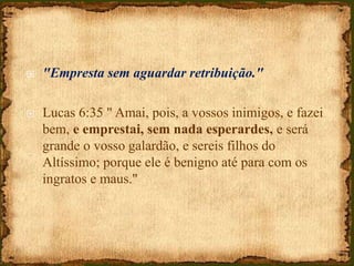  "Empresta sem aguardar retribuição."
 Lucas 6:35 " Amai, pois, a vossos inimigos, e fazei
bem, e emprestai, sem nada esperardes, e será
grande o vosso galardão, e sereis filhos do
Altíssimo; porque ele é benigno até para com os
ingratos e maus."
 