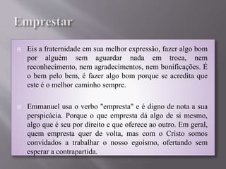  Eis a fraternidade em sua melhor expressão, fazer algo bom
por alguém sem aguardar nada em troca, nem
reconhecimento, nem agradecimentos, nem bonificações. É
o bem pelo bem, é fazer algo bom porque se acredita que
este é o melhor caminho sempre.
 Emmanuel usa o verbo "empresta" e é digno de nota a sua
perspicácia. Porque o que empresta dá algo de si mesmo,
algo que é seu por direito e que oferece ao outro. Em geral,
quem empresta quer de volta, mas com o Cristo somos
convidados a trabalhar o nosso egoísmo, ofertando sem
esperar a contrapartida.
 