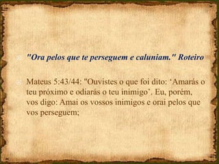  "Ora pelos que te perseguem e caluniam." Roteiro
 Mateus 5:43/44: "Ouvistes o que foi dito: ‘Amarás o
teu próximo e odiarás o teu inimigo’. Eu, porém,
vos digo: Amai os vossos inimigos e orai pelos que
vos perseguem;
 