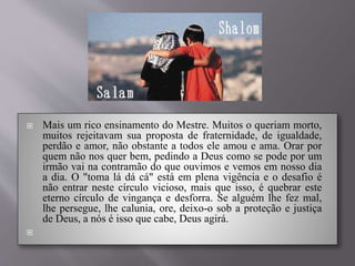  Mais um rico ensinamento do Mestre. Muitos o queriam morto,
muitos rejeitavam sua proposta de fraternidade, de igualdade,
perdão e amor, não obstante a todos ele amou e ama. Orar por
quem não nos quer bem, pedindo a Deus como se pode por um
irmão vai na contramão do que ouvimos e vemos em nosso dia
a dia. O "toma lá dá cá" está em plena vigência e o desafio é
não entrar neste círculo vicioso, mais que isso, é quebrar este
eterno círculo de vingança e desforra. Se alguém lhe fez mal,
lhe persegue, lhe calunia, ore, deixo-o sob a proteção e justiça
de Deus, a nós é isso que cabe, Deus agirá.

 