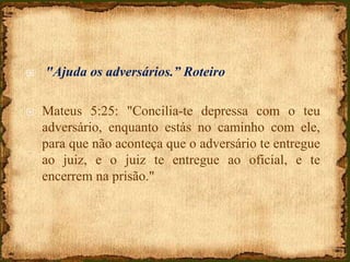  "Ajuda os adversários.” Roteiro
 Mateus 5:25: "Concilia-te depressa com o teu
adversário, enquanto estás no caminho com ele,
para que não aconteça que o adversário te entregue
ao juiz, e o juiz te entregue ao oficial, e te
encerrem na prisão."
 
