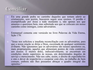  Eis uma grande pedra no caminho daqueles que tentam aderir ao
cristianismo, sem porém, buscarem seguir seus ensinos. O perdão é
exemplificado por Jesus a todo momento e, não apenas aos que
amamos e queremos bem, mas sobretudo aos que se colocam em nosso
caminho como inimigos, como adversários.
 Emmanuel comenta este versículo no livro Palavras da Vida Eterna,
lição 178:
 "Jesus nos solicitou a imediata reconciliação com os adversários, para
que a nossa oração se dirija a Deus, escoimada de qualquer sentimento
aviltante. Não ignoramos que os adversários são nossos opositores ou,
mais propriamente, aqueles que alimentam pontos de vista contrários
aos nossos. E muitos deles, indiscutivelmente, se encontram em
condições muito superiores às nossas, em determinados ângulos de
serviço e merecimento. Não nos cabe, assim, o direito de espezinhá-los
e sim o dever de respeitá-los e cooperar com eles, no trabalho do bem
comum, embora não lhes possamos abraçar o quadro integral das
opiniões.“
 