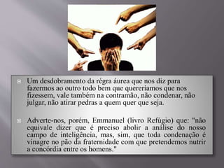  Um desdobramento da régra áurea que nos diz para
fazermos ao outro todo bem que quereríamos que nos
fizessem, vale também na contramão, não condenar, não
julgar, não atirar pedras a quem quer que seja.
 Adverte-nos, porém, Emmanuel (livro Refúgio) que: "não
equivale dizer que é preciso abolir a análise do nosso
campo de inteligência, mas, sim, que toda condenação é
vinagre no pão da fraternidade com que pretendemos nutrir
a concórdia entre os homens."
 