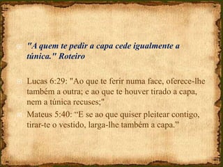  "A quem te pedir a capa cede igualmente a
túnica." Roteiro
 Lucas 6:29: "Ao que te ferir numa face, oferece-lhe
também a outra; e ao que te houver tirado a capa,
nem a túnica recuses;"
 Mateus 5:40: “E se ao que quiser pleitear contigo,
tirar-te o vestido, larga-lhe também a capa.”
 