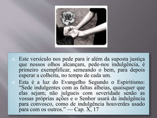  Este versículo nos pede para ir além da suposta justiça
que nossos olhos alcançam, pede-nos indulgência, é
primeiro exemplificar, semeando o bem, para depois
esperar a colheita, no tempo de cada um.
 Esta é a luz do Evangelho Segundo o Espiritismo:
“Sede indulgentes com as faltas alheias, quaisquer que
elas sejam; não julgueis com severidade senão as
vossas próprias ações e o Senhor usará da indulgência
para convosco, como de indulgência houverdes usado
para com os outros.” — Cap. X, 17
 