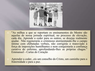  "As milhas a que se reportam os ensinamentos do Mestre são
aquelas de nossa jornada espiritual, no processo de elevação,
cada dia. Aprende a ceder para os outros, se desejas realmente
ajudar. Não regenerarás o criminoso atormentando-lhe o campo
íntimo com chibatadas verbais, não corrigirás o transviado à
força de imposições humilhantes e nem conquistarás a confiança
curativa do enfermo, aprofundando-lhes as próprias chagas."
Emmanuel - Cartas do Coração
 Aprender a ceder...eis um conselho do Cristo, um caminho para a
fraternidade e para a paz.
 