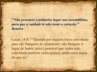  "Não procures o primeiro lugar nas assembléias,
para que a vaidade te não tente o coração.”
Roteiro
 Lucas 14:8: "“Quando por alguém fores convidado
para um banquete de casamento, não busques o
lugar de honra; pois é possível que tenha sido
convidada também outra pessoa, ainda mais digna
do que tu."
 