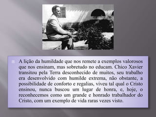  A lição da humildade que nos remete a exemplos valorosos
que nos ensinam, mas sobretudo no educam. Chico Xavier
transitou pela Terra desconhecido de muitos, seu trabalho
era desenvolvido com humilde extrema, não obstante, a
possibilidade de conforto e regalias, viveu tal qual o Cristo
ensinou, nunca buscou um lugar de honra, e, hoje, o
reconhecemos como um grande e honrado trabalhador do
Cristo, com um exemplo de vida raras vezes visto.
 