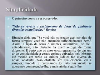  O primeiro ponto a ser observado:
 "Não se reveste o ensinamento de Jesus de quaisquer
fórmulas complicadas." Roteiro
 Einstein dizia que "Se você não consegue explicar algo de
forma simples, você não entendeu suficientemente bem."
Assim, a lição de Jesus é simples, assimilável, de fácil
entendimento, não obstante há quem o diga de forma
diferente. É certo que os anos encarregaram-se de dar um
ar de complexidade a certos ensinos deixados pelo Mestre,
até mesmo em razão da cultura judaica tão diversa da
nossa, ocidental. Não obstante, em sua essência, ela é
simples, límpida e precisamos ter isto em mente se
queremos compreender-lhe, e mais ainda, seguir-lhe.
 