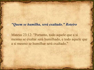  "Quem se humilha, será exaltado." Roteiro
 Mateus 23:12: "Portanto, todo aquele que a si
mesmo se exaltar será humilhado, e todo aquele que
a si mesmo se humilhar será exaltado."
 