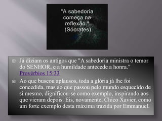 Já diziam os antigos que "A sabedoria ministra o temor
do SENHOR, e a humildade antecede a honra."
Provérbios 15:33
 Ao que buscou aplausos, toda a glória já lhe foi
concedida, mas ao que passou pelo mundo esquecido de
si mesmo, dignificou-se como exemplo, inspirando aos
que vieram depois. Eis, novamente, Chico Xavier, como
um forte exemplo desta máxima trazida por Emmanuel.
 