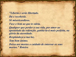  "Liberta e serás libertado.
 Dá e receberás.
 Sê misericordioso.
 Faze o bem ao que te odeia.
 Qualquer que perder a sua vida, por amor ao
apostolado da redenção, ganhá-la-á mais perfeita, na
glória da eternidade.
 Resplandeça a tua luz.
 Tem bom ânimo.
 Deixa aos mortos o cuidado de enterrar os seus
mortos." Roteiro
 