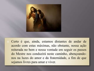  Certo é que, ainda, estamos distantes de andar de
acordo com estas máximas, não obstante, nossa ação
reiterada no bem e nossa vontade em seguir os passos
do Mestre nos conduzirá neste caminho, abençoando-
nos na luzes do amor e da fraternidade, a fim de que
sejamos livres para amar e viver.
 