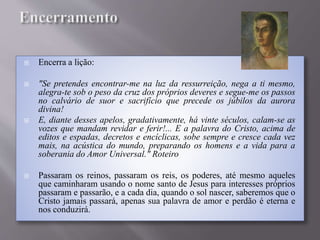  Encerra a lição:
 "Se pretendes encontrar-me na luz da ressurreição, nega a ti mesmo,
alegra-te sob o peso da cruz dos próprios deveres e segue-me os passos
no calvário de suor e sacrifício que precede os júbilos da aurora
divina!
 E, diante desses apelos, gradativamente, há vinte séculos, calam-se as
vozes que mandam revidar e ferir!... E a palavra do Cristo, acima de
editos e espadas, decretos e encíclicas, sobe sempre e cresce cada vez
mais, na acústica do mundo, preparando os homens e a vida para a
soberania do Amor Universal." Roteiro
 Passaram os reinos, passaram os reis, os poderes, até mesmo aqueles
que caminharam usando o nome santo de Jesus para interesses próprios
passaram e passarão, e a cada dia, quando o sol nascer, saberemos que o
Cristo jamais passará, apenas sua palavra de amor e perdão é eterna e
nos conduzirá.
 