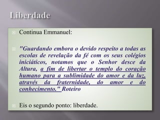  Continua Emmanuel:
 "Guardando embora o devido respeito a todas as
escolas de revelação da fé com os seus colégios
iniciáticos, notamos que o Senhor desce da
Altura, a fim de libertar o templo do coração
humano para a sublimidade do amor e da luz,
através da fraternidade, do amor e do
conhecimento." Roteiro
 Eis o segundo ponto: liberdade.
 