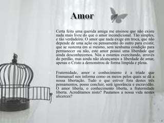  Certa feita uma querida amiga me ensinou que não existe
nada mais livre do que o amor incondicional. Tão simples,
e tão verdadeiro. O amor que nada exige em troca, que não
depende de uma ação ou pensamento do outro para existir,
que se sustenta em si mesmo, sem nenhuma condição para
permanecer ou não, este amor possui uma liberdade que
ainda desconhecemos. Nós a estamos exercitando, através
do perdão, mas ainda não alcançamos a liberdade de amar,
apenas o Cristo a demonstrou de forma límpida e plena.
 Fraternidade, amor e conhecimento é a tríade que
Emmanuel nos informa como os meios pelos quais se dá a
nossa libertação. Tudo o que estiver fora destes três
pensamentos, posso concluir, será ignorância e escravidão.
O amor liberta, o conhecimento liberta, a fraternidade
liberta. Acreditamos nisto? Pautamos a nossa vida nestes
alicerces?
 