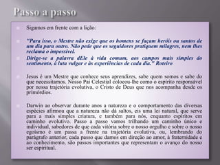  Sigamos em frente com a lição:
 "Para isso, o Mestre não exige que os homens se façam heróis ou santos de
um dia para outro. Não pede que os seguidores pratiquem milagres, nem lhes
reclama o impossível.
 Dirige-se a palavra dEle à vida comum, aos campos mais simples do
sentimento, à luta vulgar e às experiências de cada dia." Roteiro
 Jesus é um Mestre que conhece seus aprendizes, sabe quem somos e sabe do
que necessitamos. Nosso Pai Celestial colocou-lhe como o espírito responsável
por nossa trajetória evolutiva, o Cristo de Deus que nos acompanha desde os
primórdios.
 Darwin ao observar durante anos a natureza e o comportamento das diversas
espécies afirmou que a natureza não dá saltos, eis uma lei natural, que serve
para a mais simples criatura, e também para nós, enquanto espíritos em
caminho evolutivo. Passo a passo vamos trilhando um caminho único e
individual, sabedores de que cada vitória sobre o nosso orgulho e sobre o nosso
egoísmo é um passa a frente na trajetória evolutiva, ou, lembrando do
parágrafo anterior, cada passo que damos em direção ao amor, à fraternidade e
ao conhecimento, são passos importantes que representam o avanço do nosso
ser espiritual.
 