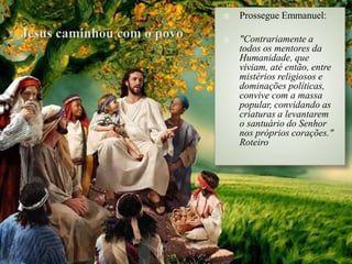  Prossegue Emmanuel:
 "Contrariamente a
todos os mentores da
Humanidade, que
viviam, até então, entre
mistérios religiosos e
dominações políticas,
convive com a massa
popular, convidando as
criaturas a levantarem
o santuário do Senhor
nos próprios corações."
Roteiro
 