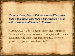 "Ama a Deus, Nosso Pai - ensinava Ele -, com
toda a tua alma, com todo o teu coração e com
todo o teu entendimento." Roteiro
 Mateus 22:37-38: “E Jesus disse-lhe: Amarás o
Senhor teu Deus de todo o teu coração, e de toda a
tua alma, e de todo o teu pensamento. Este é o
primeiro e grande mandamento.”

 