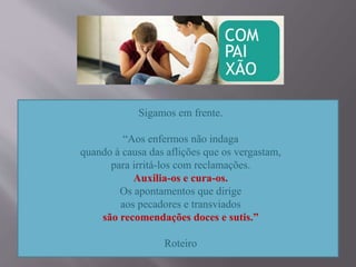 Sigamos em frente.
“Aos enfermos não indaga
quando à causa das aflições que os vergastam,
para irritá-los com reclamações.
Auxilia-os e cura-os.
Os apontamentos que dirige
aos pecadores e transviados
são recomendações doces e sutis.”
Roteiro
 