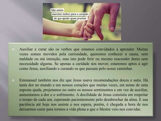  Auxiliar e curar são os verbos que estamos convidados a aprender. Muitas
vezes somos movidos pela curiosidade, queremos conhecer a causa, sem
maldade ou má intenção, mas isto pode ferir ou mesmo reacender dores sem
necessidade alguma. Se apenas a caridade nos mover, estaremos aptos a agir
como Jesus, auxiliando e curando os que passam pelo nosso caminhar.
 Emmanuel também nos diz que Jesus usava recomendações doces e sutis. Há
tanta dor no mundo e em nossos corações que muitas vezes, em nome de uma
suposta ajuda, projetamos no outro os nossos sentimentos e em vez de auxiliar,
aumentamos a dor e o sofrimento. A docilidade de Jesus consistia em respeitar
o tempo de cada um, esperando pacientemente pelo desabrochar da alma. E sua
paciência até hoje nos assiste e nos espera, porém, é chegada a hora de nos
deixarmos curar para termos a vida plena a que o Mestre veio nos convidar.
 
