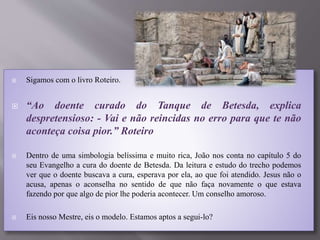  Sigamos com o livro Roteiro.
 “Ao doente curado do Tanque de Betesda, explica
despretensioso: - Vai e não reincidas no erro para que te não
aconteça coisa pior.” Roteiro
 Dentro de uma simbologia belíssima e muito rica, João nos conta no capítulo 5 do
seu Evangelho a cura do doente de Betesda. Da leitura e estudo do trecho podemos
ver que o doente buscava a cura, esperava por ela, ao que foi atendido. Jesus não o
acusa, apenas o aconselha no sentido de que não faça novamente o que estava
fazendo por que algo de pior lhe poderia acontecer. Um conselho amoroso.
 Eis nosso Mestre, eis o modelo. Estamos aptos a segui-lo?
 