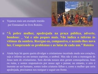  Vejamos mais um exemplo trazido
por Emmanuel no livro Roteiro.
 “À pobre mulher, apedrejada na praça pública, adverte,
bondoso: _ Vai e não peques mais. Não indica o inferno às
vitimas da sombra. Reergue-as, compassivo, e acende-lhes nova
luz. Compreende os problemas e as lutas de cada um.” Roteiro
 Ainda hoje há quem queira divulgar o cristianismo incutindo medo nos corações,
seja o inferno ou em termos espíritas, o umbral. Mas não é esta a mensagem de
Jesus nem do cristianismo. Sem dúvida nossos atos geram consequências, boas
ou ruins, e somos responsáveis por nosso agir e pensar, no entanto, o erro é
inerente ao ser humano, somos todos criaturas falhas e, como a mulher que seria
apedrejada, precisamos nos reerguer e seguir em frente.
 