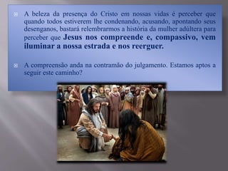  A beleza da presença do Cristo em nossas vidas é perceber que
quando todos estiverem lhe condenando, acusando, apontando seus
desenganos, bastará relembrarmos a história da mulher adúltera para
perceber que Jesus nos compreende e, compassivo, vem
iluminar a nossa estrada e nos reerguer.
 A compreensão anda na contramão do julgamento. Estamos aptos a
seguir este caminho?
 