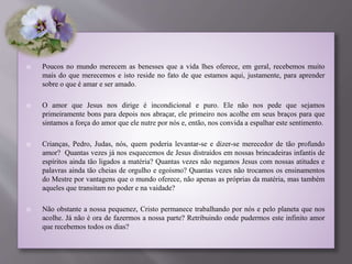  Poucos no mundo merecem as benesses que a vida lhes oferece, em geral, recebemos muito
mais do que merecemos e isto reside no fato de que estamos aqui, justamente, para aprender
sobre o que é amar e ser amado.
 O amor que Jesus nos dirige é incondicional e puro. Ele não nos pede que sejamos
primeiramente bons para depois nos abraçar, ele primeiro nos acolhe em seus braços para que
sintamos a força do amor que ele nutre por nós e, então, nos convida a espalhar este sentimento.
 Crianças, Pedro, Judas, nós, quem poderia levantar-se e dizer-se merecedor de tão profundo
amor? Quantas vezes já nos esquecemos de Jesus distraídos em nossas brincadeiras infantis de
espíritos ainda tão ligados a matéria? Quantas vezes não negamos Jesus com nossas atitudes e
palavras ainda tão cheias de orgulho e egoísmo? Quantas vezes não trocamos os ensinamentos
do Mestre por vantagens que o mundo oferece, não apenas as próprias da matéria, mas também
aqueles que transitam no poder e na vaidade?
 Não obstante a nossa pequenez, Cristo permanece trabalhando por nós e pelo planeta que nos
acolhe. Já não é ora de fazermos a nossa parte? Retribuindo onde pudermos este infinito amor
que recebemos todos os dias?
 