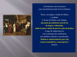 Caminhemos mais um pouco
com esta belíssima lição do livro Roteiro.
“Preso, recompõe e orelha de Malco,
o soldado.
À frente de Pilatos e da Ántipas,
não pede providências suscetíveis
de lançar a discórdia,
ainda mesmo a título de preservação da justiça.
Longe de impacientar-se
com a presença dos malfeitores
que também sofreram a crucificação,
inclina-se amistosamente para eles
e busca entendê-los e encoraja-los.”
Roteiro
 